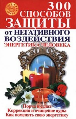 300 способов защиты от негативного воздействия. Энергетика человека [Порча и сглаз. Коррекция и очищение ауры. Как поменять свою энергетику]