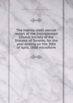 The twenty-sixth annual report of the Incorporated Church Society of the Diocese of Toronto, for the year ending on the 30th of April, 1868 microform