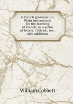 A French grammar; or, Plain instructions for the learning of French; in a series of letters. 15th ed., rev., with additions