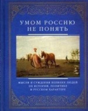 Umom Rossiju ne ponjat. Mysli i suzhdenija velikikh ljudej ob istorii, politike i russkom kharakere