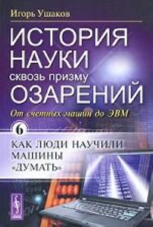 Istorija nauki skvoz prizmu ozarenij. Kniga 6. Ot schetnykh mashin do EVM: Kak ljudi nauchili mashiny "dumat"