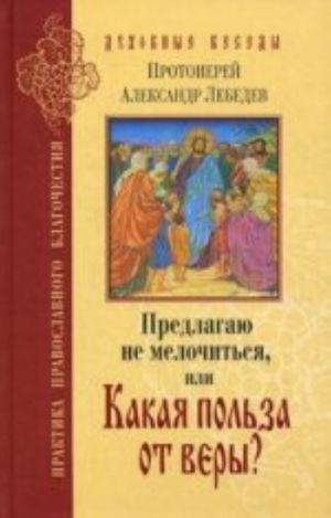 Predlagaju ne melochitsja, ili Kakaja polza ot very? Otvety na voprosy o Pravoslavii v sovremennoj zhizni