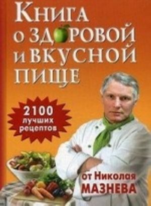 Kniga o zdorovoj i vkusnoj pische. 2100 luchshikh retseptov ot Nikolaja Mazneva