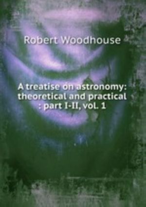 A treatise on astronomy: theoretical and practical: part I-II, vol. 1