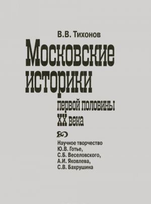 Moskovskie istoriki pervoj poloviny XX veka. Nauchnoe tvorchestvo Ju. V. Gote, S. B. Veselovskogo, A. I. Jakovleva, S. V. Bakhrushina