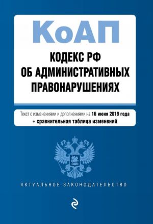 Кодекс Российской Федерации об административных правонарушениях. Текст с изм. и доп. на 16 июня 2019 г. (+ сравнительная таблица изменений)