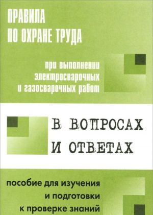 Pravila po okhrane truda pri vypolnenii elektrosvarochnykh i gazosvarochnykh rabot v voprosakh i otvetakh. Posobie dlja izuchenija i podgotovki k proverke znanij