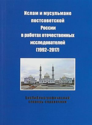 Islam i musulmane postsovetskoj Rossii v rabotakh otechestvennykh issledovatelej (1992-2017). Bibliograficheskij slovar-spravochnik