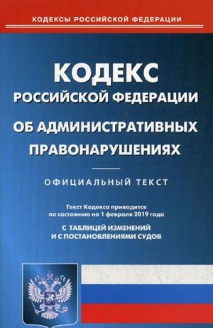 Kodeks Rossijskoj Federatsii ob administrativnykh pravonarushenijakh. Po sostojaniju na 1 fevralja 2019 goda. S tablitsej izmenenij i s postanovlenijami sudov