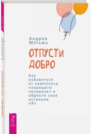 Otpusti dobro. Kak izbavitsja ot kompleksa "khoroshego cheloveka" i obresti svoe istinnoe "Ja"