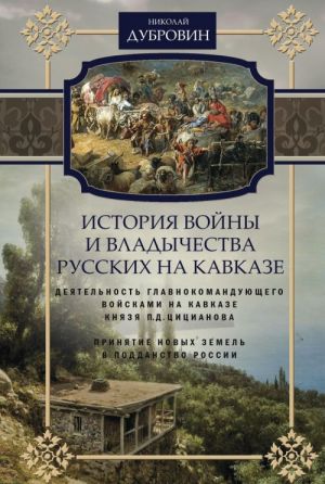 История войны и владычества русских на Кавказе. Том 4. Деятельность главнокомандующего войсками на Кавказе П. Д. Цицианова. Принятие новых земель в подданство России