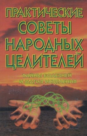 Практические советы народных целителей. Тайны болезней и магия исцеления