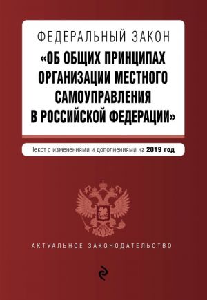 Federalnyj zakon "Ob obschikh printsipakh organizatsii mestnogo samoupravlenija v Rossijskoj Federatsii". Tekst s izm. i dop. na 2019 g.