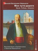 Moi puti - dorogi. Krym, Sibir, Amerika. Vospominanija sovremennikov o Vasilii Vereschagine