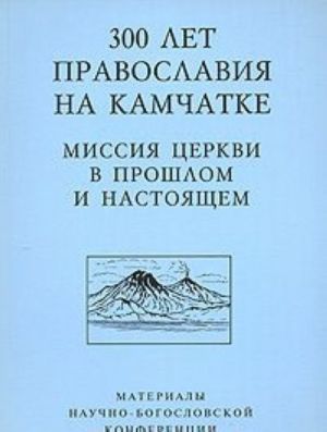 300 let Pravoslavija na Kamchatke. Missija Tserkvi v proshlom i nastojaschem. Materialy Nauchno-bogoslovskoj konferentsii