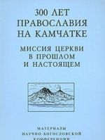 300 лет Православия на Камчатке. Миссия Церкви в прошлом и настоящем. Материалы Научно-богословской конференции