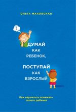 Думай как ребенок, поступай как взрослый. Как научиться понимать своего ребенка