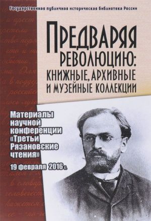 Предваряя Революцию. Книжные, архивные и музейные коллекции. Материалы научно-практической конференции Третьи Рязановские чтения (19 февраля 2016)