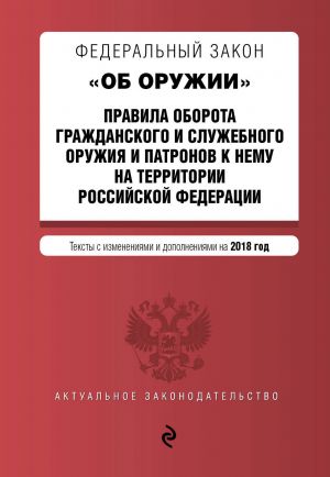 Federalnyj zakon "Ob oruzhii". Pravila oborota grazhdanskogo i sluzhebnogo oruzhija i patronov k nemu na territorii RF. Teksty s izm. i dop. na 2018 g.