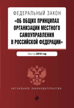 Federalnyj zakon "Ob obschikh printsipakh organizatsii mestnogo samoupravlenija v Rossijskoj Federatsii". Tekst s izm. i dop. na 2018 g.