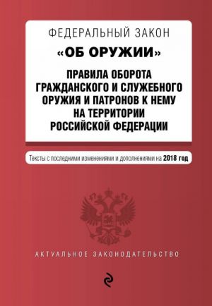 Federalnyj zakon "Ob oruzhii". Pravila oborota grazhdanskogo i sluzhebnogo oruzhija i patronov k nemu na territorii RF. Teksty s izm. na 2018 g.