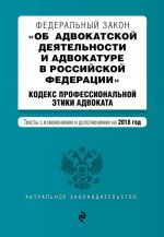 Федеральный закон "Об адвокатской деятельности и адвокатуре в Российской Федерации". "Кодекс профессиональной этики адвоката". Тексты с изм. и доп. на 2018 год