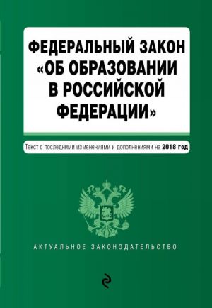 Federalnyj zakon "Ob obrazovanii v Rossijskoj Federatsii". Tekst s posl. izm. dop. na 2018 g.