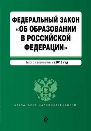 Federalnyj zakon "Ob obrazovanii v Rossijskoj Federatsii". Tekst s izm. dop. na 2018 g.