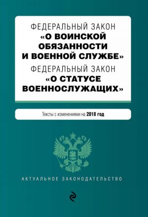 Federalnyj zakon "O voinskoj objazannosti i voennoj sluzhbe". Federalnyj zakon "O statuse voennosluzhaschikh". Teksty s izmenenijami na 2018 god