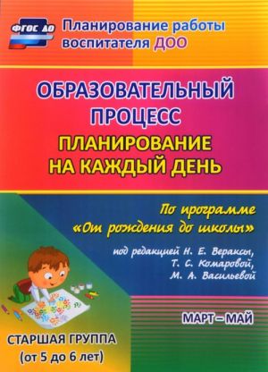 Obrazovatelnyj protsess. Planirovanie na kazhdyj den po programme "Ot rozhdenija do shkoly" pod redaktsiej N. E. Veraksy, T. S. Komarovoj, M. A. Vasilevoj. Mart-maj. Starshaja gruppa. Ot 5 do 6 let