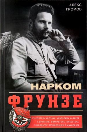 Narkom Frunze. Pobeditel Kolchaka, uralskikh kazakov i Vrangelja, pokoritel Turkestana, likvidator petljurovtsev i makhnovtsev