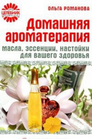 Домашняя ароматерапия. Масла, эссенции, настойки для вашего здоровья