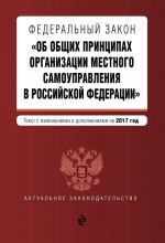 Federalnyj zakon "Ob obschikh printsipakh organizatsii mestnogo samoupravlenija v Rossijskoj Federatsii". Tekst s izm. i dop. na 2017 god