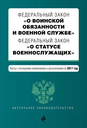 Federalnyj zakon "O voinskoj objazannosti i voennoj sluzhbe". Federalnyj zakon "O statuse voennosluzhaschikh". Teksty s poslednimi izm. i dop. na 2017 god