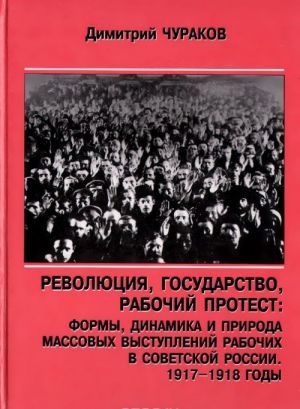 Revoljutsija, gosudarstvo, rabochij protest. Formy, dinamika i priroda massovykh vystuplenij rabochikh v Sovetskoj Rossii. 1917-1918 gody