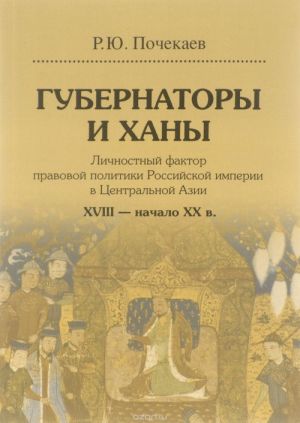 Gubernatory i khany. Lichnostnyj faktor pravovoj politiki Rossijskoj imperii v Tsentralnoj Azii. XVIII - nachalo XX v.