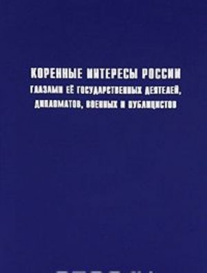 Korennye interesy Rossii glazami ee gosudarstvennykh dejatelej, diplomatov, voennykh i publitsistov