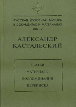 Русская духовная музыка в документах и материалах. Том 5. Александр Кастальский. Статьи, материалы, воспоминания, переписка