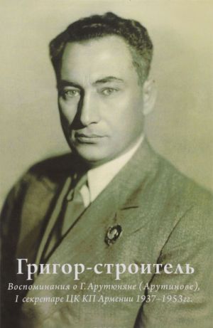 Grigor-stroitel. Vospominanija o G. A. Arutjunjane (Arutinove), I sekretare TSK KP Armenii 1937-1953 gg.