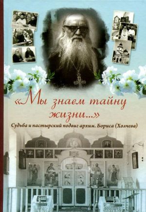 "My znaem tajnu zhizni..." Sudba i pastyrskij podvig arkhimandrita Borisa (Kholcheva)