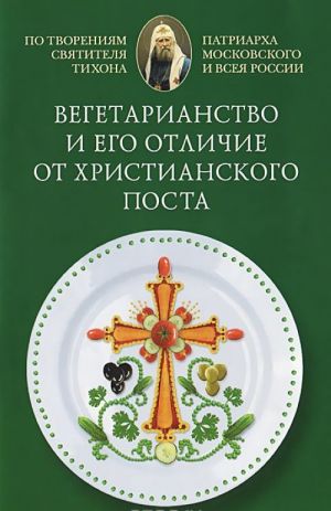 Vegetarianstvo i ego otlichie ot khristianskogo posta. Po tvorenijam svjatitelja Tikhona, Patriarkha Moskovskogo i vseja Rusi