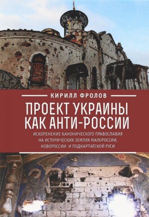 Proekt Ukrainy kak anti-Rossii. Iskorenenie kanonicheskogo pravoslavija na istoricheskikh zemljakh Malorossii, Novorossii i Podkarpatskoj Rusi