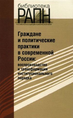 Grazhdane i politicheskie praktiki v sovremennoj Rossii. Vosproizvodstvo i transformatsija institutsionalnogo porjadka