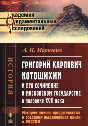 Grigorij Karpovich Kotoshikhin i ego sochinenie o Moskovskom gosudarstve v polovine XVII veka. Istorija odnogo predatelstva i sozdanie vydajuschejsja knigi o Rossii