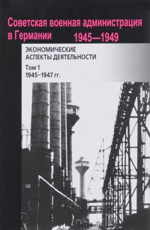 Sovetskaja voennaja administratsija v Germanii, 1945-1949 gg. Ekonomicheskie aspekty dejatelnosti. Sbornik dokumentov. V 2 tomakh. Tom 1. 1945-1947gg.