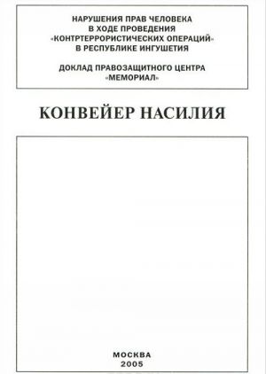 Konvejer nasilija. Narushenija prav cheloveka v khode provedenija "kontrterroristicheskikh operatsij" v respublike Ingushetija