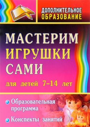 Мастерим игрушки сами. Образовательная программа и конспекты занятий для детей 7-14 лет