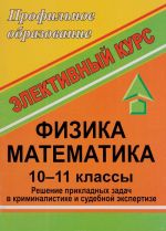 Fizika. Matematika. 10-11 klass. Reshenie prikladnykh zadach v kriminalistike i sudebnoj ekspertize. Integrirovannyj elektivnyj kurs