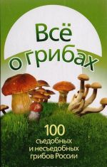 Все о грибах. 100 съедобных и несъедобных грибов России