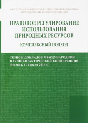 Pravovoe regulirovanie ispolzovanija prirodnykh resursov. Kompleksnyj podkhod. Tezisy dokladov mezhdunarodnoj nauchno-prakticheskoj konferentsii (Moskva, 11 aprelja 2014 g.)